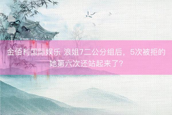 金佰利国际娱乐 浪姐7二公分组后，5次被拒的她第六次还站起来了?