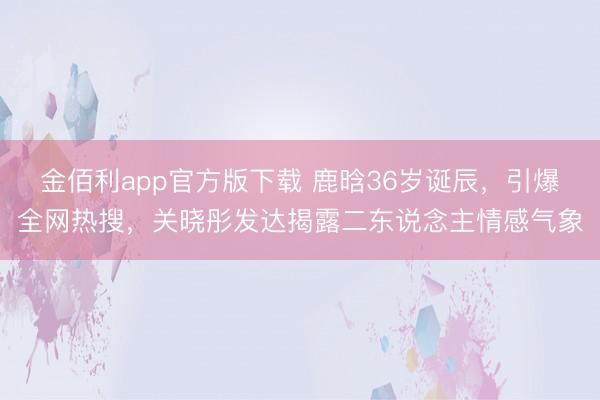 金佰利app官方版下载 鹿晗36岁诞辰，引爆全网热搜，关晓彤发达揭露二东说念主情感气象