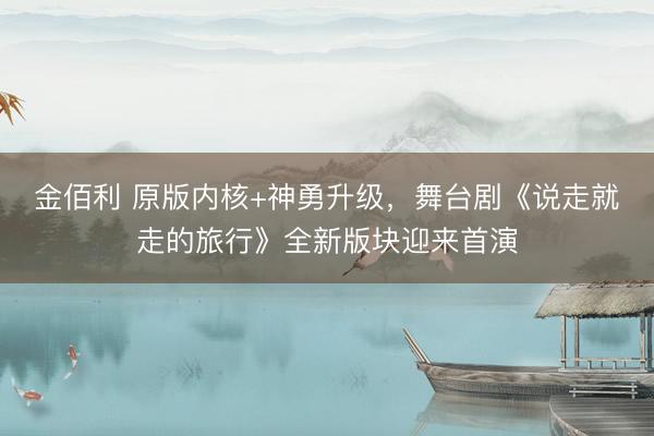 金佰利 原版内核+神勇升级，舞台剧《说走就走的旅行》全新版块迎来首演